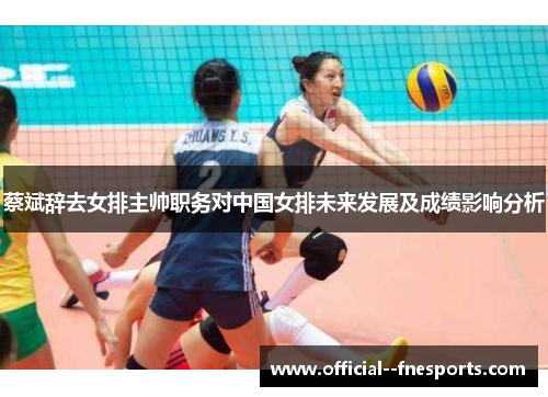 蔡斌辞去女排主帅职务对中国女排未来发展及成绩影响分析 蔡斌辞去女排主帅职务对中国女排未来发展及成绩影响分析