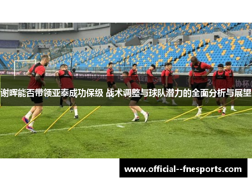 谢晖能否带领亚泰成功保级 战术调整与球队潜力的全面分析与展望 谢晖能否带领亚泰成功保级 战术调整与球队潜力的全面分析与展望