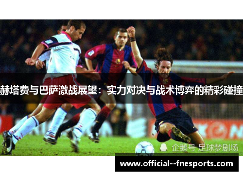 赫塔费与巴萨激战展望:实力对决与战术博弈的精彩碰撞 赫塔费与巴萨激战展望:实力对决与战术博弈的精彩碰撞