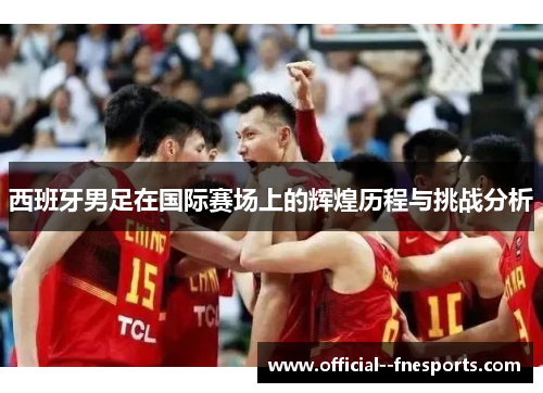 西班牙男足在国际赛场上的辉煌历程与挑战分析