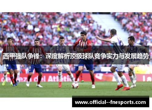 西甲强队争锋：深度解析顶级球队竞争实力与发展趋势