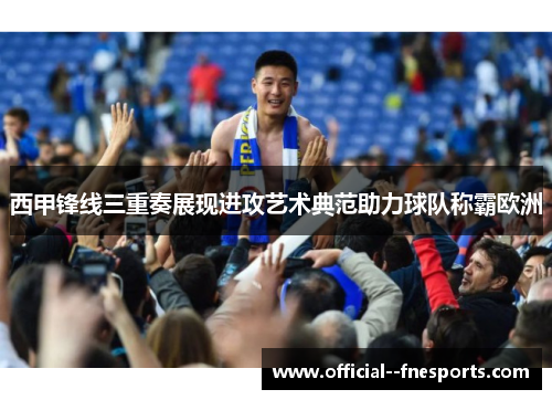 西甲锋线三重奏展现进攻艺术典范助力球队称霸欧洲