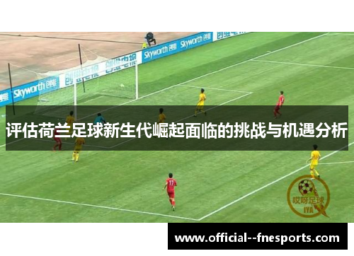 评估荷兰足球新生代崛起面临的挑战与机遇分析 评估荷兰足球新生代崛起面临的挑战与机遇分析