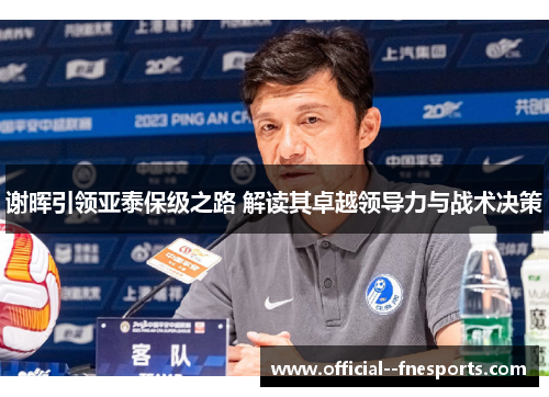 谢晖引领亚泰保级之路 解读其卓越领导力与战术决策 谢晖引领亚泰保级之路 解读其卓越领导力与战术决策