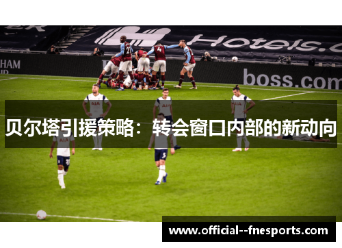 贝尔塔引援策略:转会窗口内部的新动向 贝尔塔引援策略:转会窗口内部的新动向