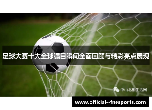 足球大赛十大全球瞩目瞬间全面回顾与精彩亮点展现 足球大赛十大全球瞩目瞬间全面回顾与精彩亮点展现