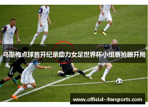 乌斯梅点球首开纪录助力女足世界杯小组赛抢眼开局 乌斯梅点球首开纪录助力女足世界杯小组赛抢眼开局