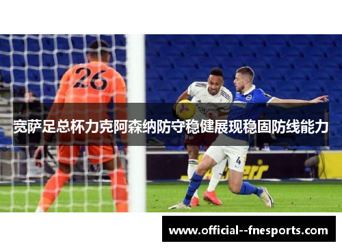 宽萨足总杯力克阿森纳防守稳健展现稳固防线能力 宽萨足总杯力克阿森纳防守稳健展现稳固防线能力
