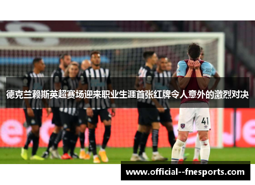 德克兰赖斯英超赛场迎来职业生涯首张红牌令人意外的激烈对决 德克兰赖斯英超赛场迎来职业生涯首张红牌令人意外的激烈对决