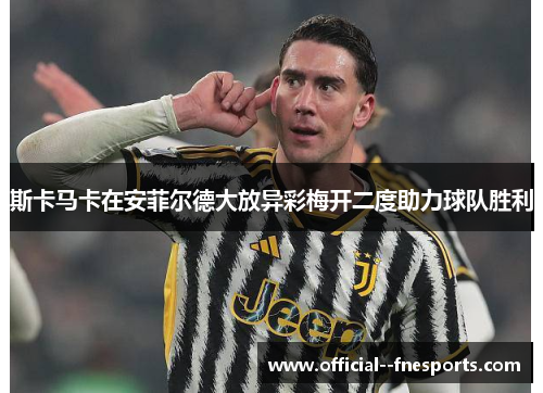 斯卡马卡在安菲尔德大放异彩梅开二度助力球队胜利 斯卡马卡在安菲尔德大放异彩梅开二度助力球队胜利