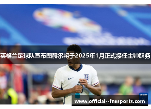 英格兰足球队宣布图赫尔将于2025年1月正式接任主帅职务 英格兰足球队宣布图赫尔将于2025年1月正式接任主帅职务