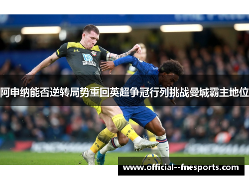 阿申纳能否逆转局势重回英超争冠行列挑战曼城霸主地位 阿申纳能否逆转局势重回英超争冠行列挑战曼城霸主地位