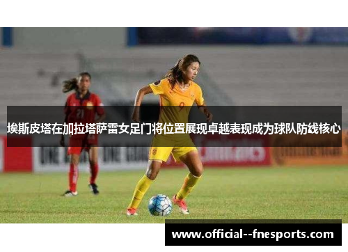 埃斯皮塔在加拉塔萨雷女足门将位置展现卓越表现成为球队防线核心 埃斯皮塔在加拉塔萨雷女足门将位置展现卓越表现成为球队防线核心